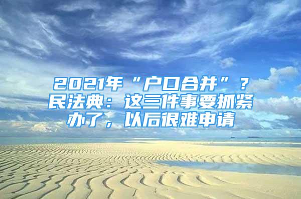 2021年“戶口合并”？民法典：這三件事要抓緊辦了，以后很難申請(qǐng)