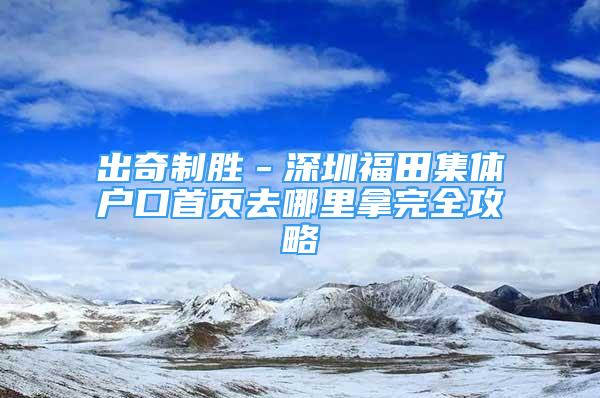 出奇制勝－深圳福田集體戶口首頁去哪里拿完全攻略