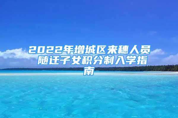 2022年增城區(qū)來穗人員 隨遷子女積分制入學(xué)指南