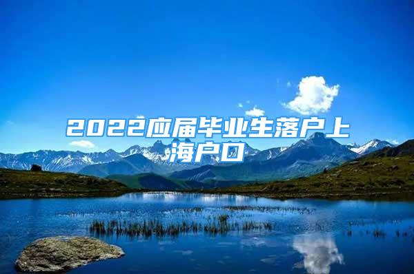 2022應(yīng)屆畢業(yè)生落戶上海戶口