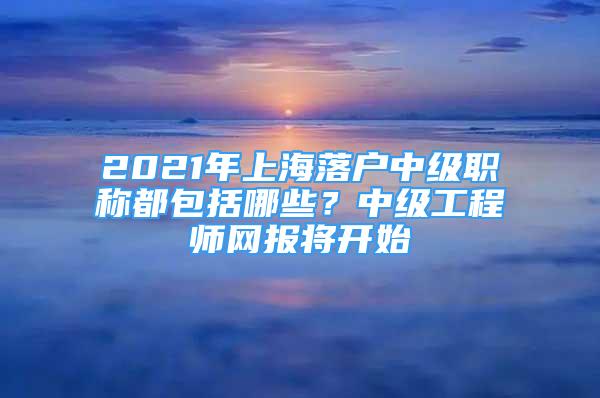 2021年上海落戶中級職稱都包括哪些？中級工程師網(wǎng)報將開始