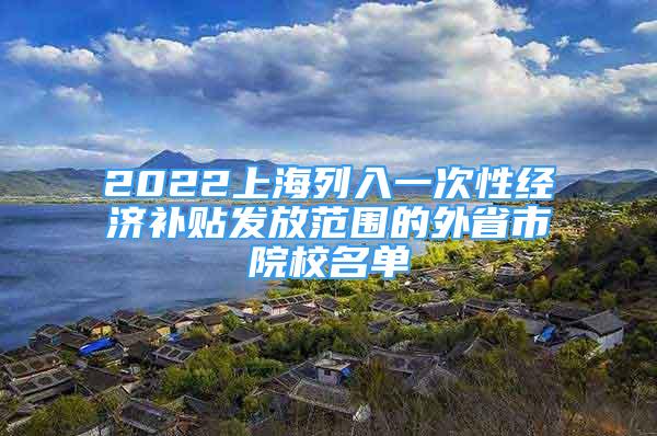 2022上海列入一次性經濟補貼發(fā)放范圍的外省市院校名單