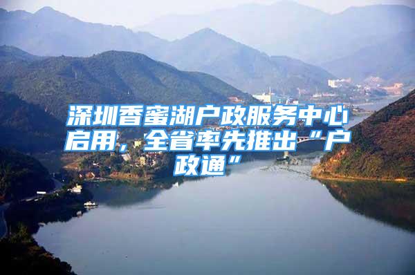 深圳香蜜湖戶政服務(wù)中心啟用，全省率先推出“戶政通”