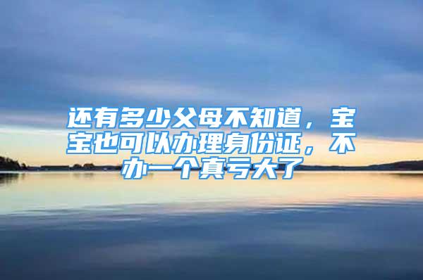 還有多少父母不知道，寶寶也可以辦理身份證，不辦一個真虧大了