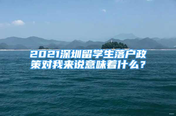 2021深圳留學(xué)生落戶政策對我來說意味著什么？