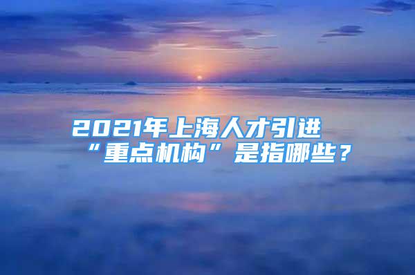 2021年上海人才引進(jìn)“重點(diǎn)機(jī)構(gòu)”是指哪些？