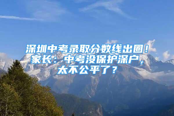 深圳中考錄取分?jǐn)?shù)線出圈！家長：中考沒保護(hù)深戶，太不公平了？