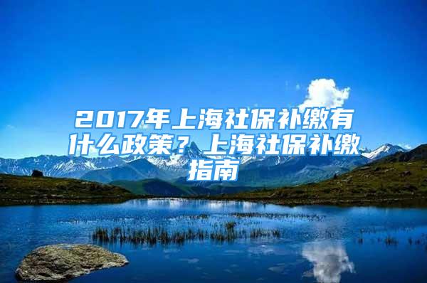 2017年上海社保補(bǔ)繳有什么政策？上海社保補(bǔ)繳指南