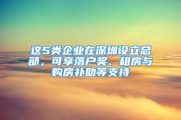 這5類企業(yè)在深圳設(shè)立總部，可享落戶獎(jiǎng)、租房與購房補(bǔ)助等支持