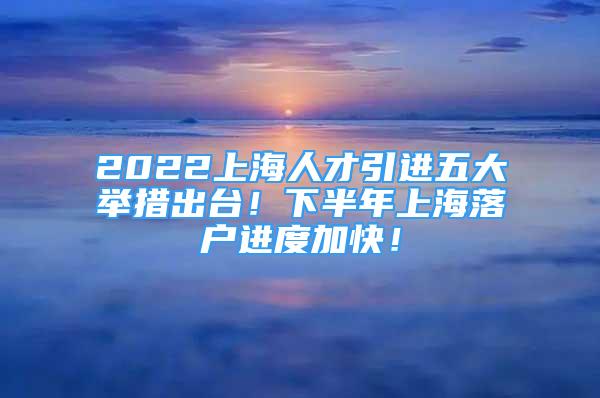 2022上海人才引進(jìn)五大舉措出臺！下半年上海落戶進(jìn)度加快！