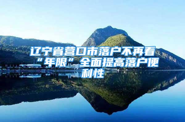 遼寧省營(yíng)口市落戶不再看“年限”全面提高落戶便利性