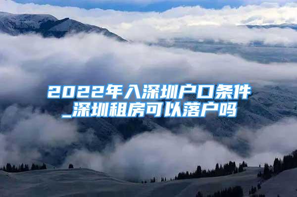 2022年入深圳戶口條件_深圳租房可以落戶嗎