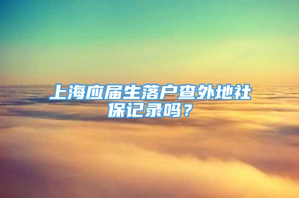 上海應(yīng)屆生落戶查外地社保記錄嗎？