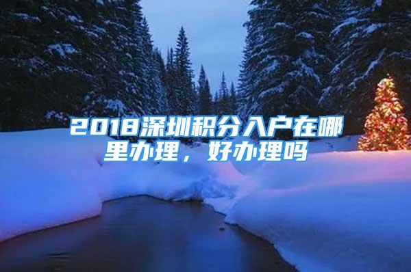 2018深圳積分入戶在哪里辦理，好辦理嗎