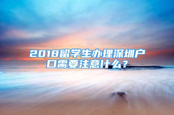 2018留學(xué)生辦理深圳戶口需要注意什么？