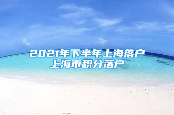 2021年下半年上海落戶上海市積分落戶