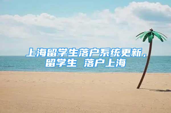 上海留學生落戶系統(tǒng)更新，留學生 落戶上海