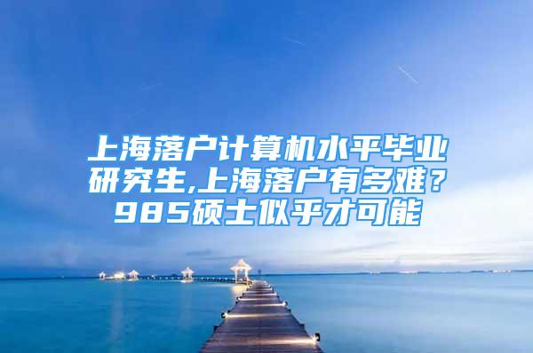 上海落戶計算機水平畢業(yè)研究生,上海落戶有多難？985碩士似乎才可能