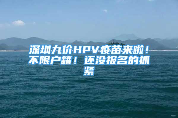 深圳九價HPV疫苗來啦！不限戶籍！還沒報名的抓緊