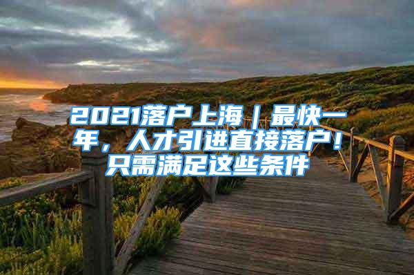 2021落戶上海｜最快一年，人才引進直接落戶！只需滿足這些條件