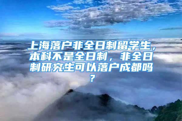 上海落戶非全日制留學(xué)生，本科不是全日制，非全日制研究生可以落戶成都嗎？