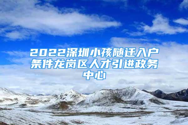 2022深圳小孩隨遷入戶(hù)條件龍崗區(qū)人才引進(jìn)政務(wù)中心