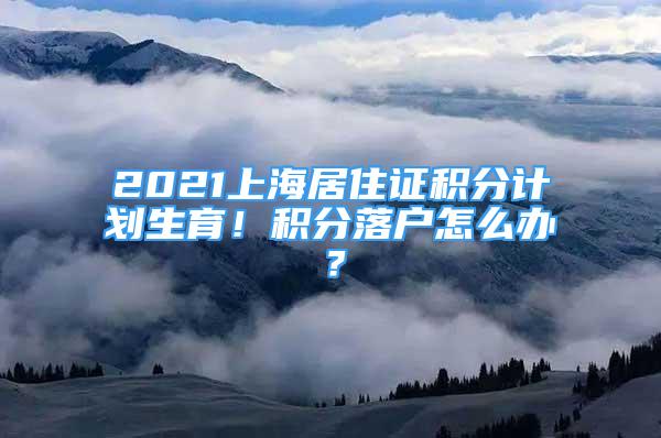 2021上海居住證積分計劃生育！積分落戶怎么辦？