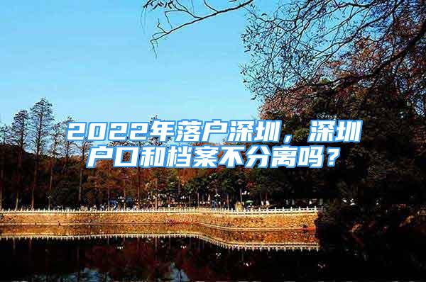 2022年落戶深圳，深圳戶口和檔案不分離嗎？