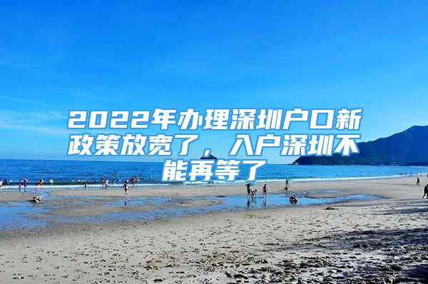 2022年辦理深圳戶口新政策放寬了，入戶深圳不能再等了