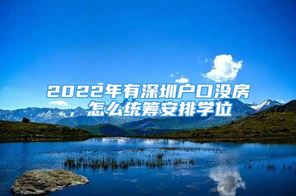 2022年有深圳戶口沒房，怎么統(tǒng)籌安排學(xué)位