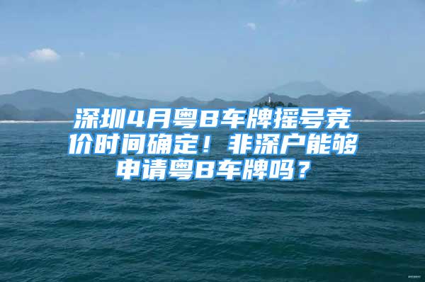 深圳4月粵B車牌搖號競價時間確定！非深戶能夠申請粵B車牌嗎？