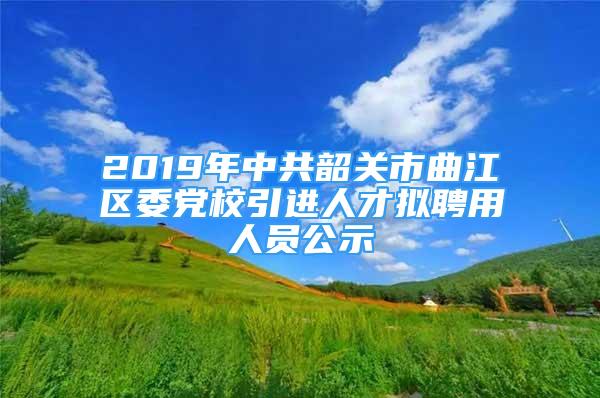 2019年中共韶關(guān)市曲江區(qū)委黨校引進人才擬聘用人員公示