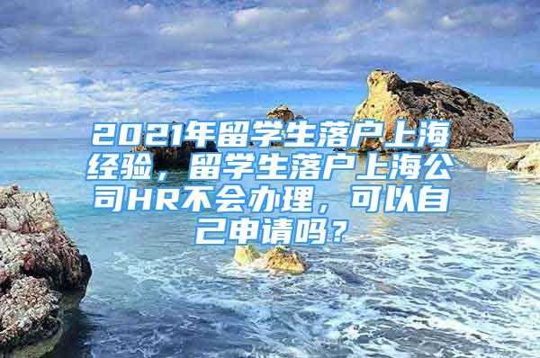 2021年留學(xué)生落戶(hù)上海經(jīng)驗(yàn)，留學(xué)生落戶(hù)上海公司HR不會(huì)辦理，可以自己申請(qǐng)嗎？