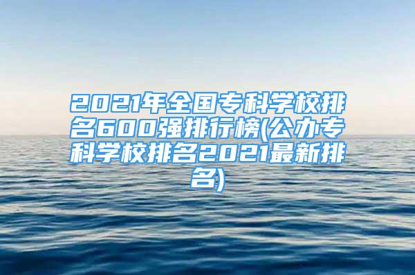 2021年全國專科學(xué)校排名600強(qiáng)排行榜(公辦?？茖W(xué)校排名2021最新排名)