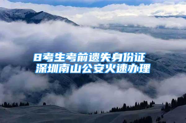 8考生考前遺失身份證 深圳南山公安火速辦理