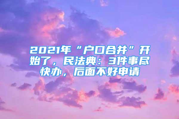 2021年“戶口合并”開始了，民法典：3件事盡快辦，后面不好申請(qǐng)