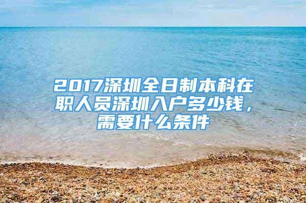 2017深圳全日制本科在職人員深圳入戶多少錢，需要什么條件