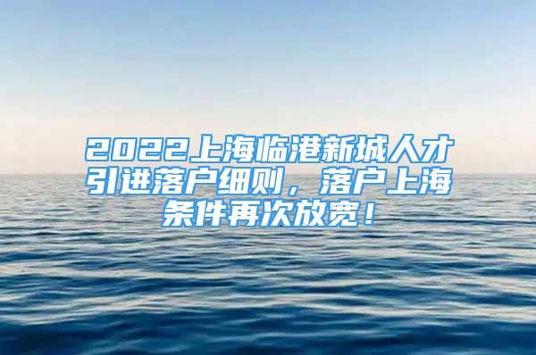 2022上海臨港新城人才引進落戶細則，落戶上海條件再次放寬！