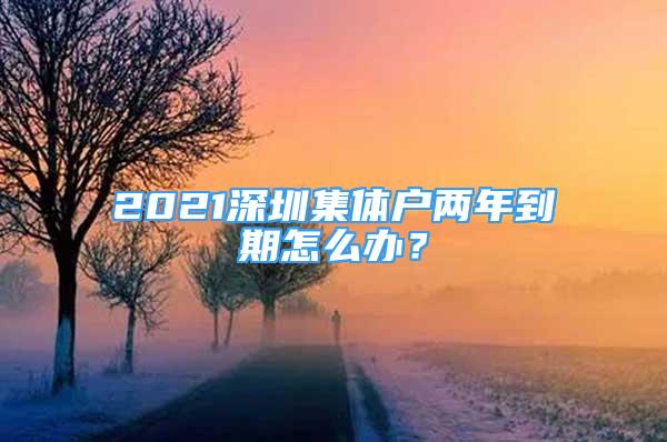 2021深圳集體戶兩年到期怎么辦？