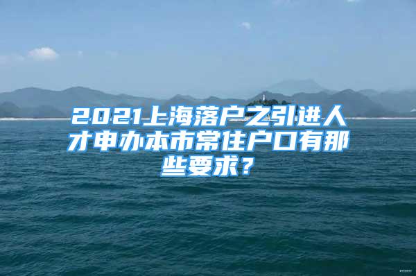 2021上海落戶之引進(jìn)人才申辦本市常住戶口有那些要求？