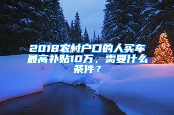 2018農村戶口的人買車最高補貼10萬，需要什么條件？