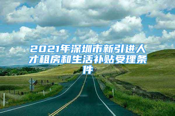 2021年深圳市新引進人才租房和生活補貼受理條件