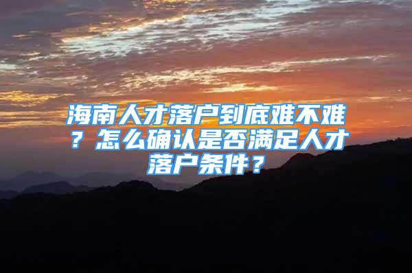 海南人才落戶到底難不難？怎么確認(rèn)是否滿足人才落戶條件？