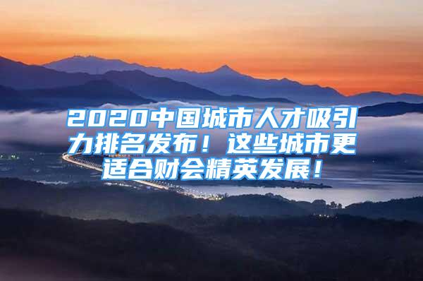 2020中國城市人才吸引力排名發(fā)布！這些城市更適合財(cái)會(huì)精英發(fā)展！