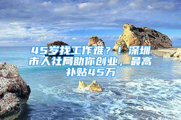 45歲找工作難？！深圳市人社局助你創(chuàng)業(yè)，最高補(bǔ)貼45萬(wàn)