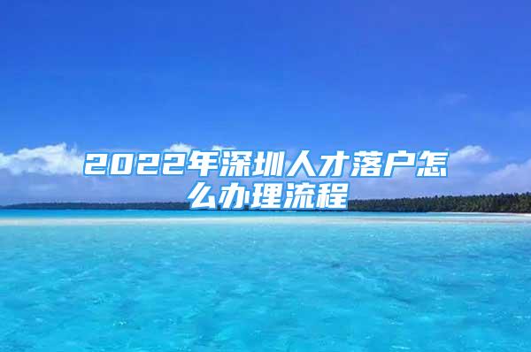 2022年深圳人才落戶怎么辦理流程