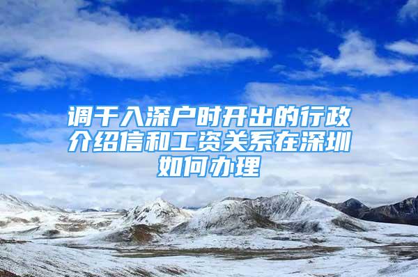 調(diào)干入深戶時開出的行政介紹信和工資關系在深圳如何辦理