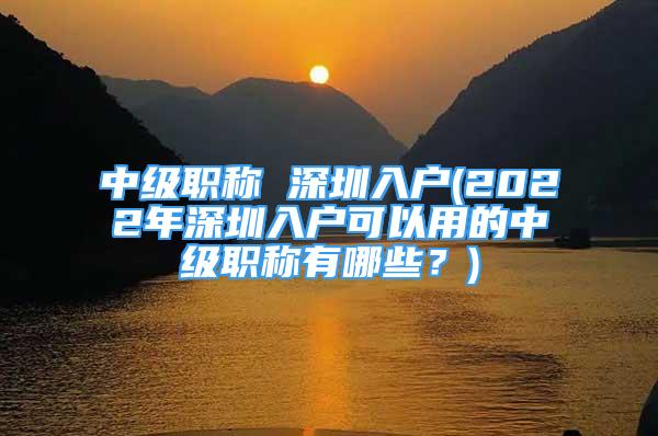 中級職稱 深圳入戶(2022年深圳入戶可以用的中級職稱有哪些？)