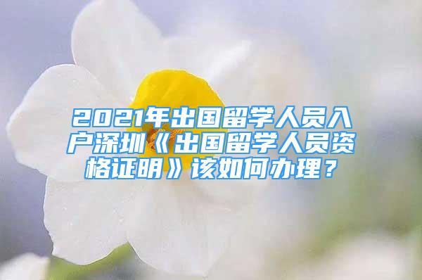 2021年出國(guó)留學(xué)人員入戶深圳《出國(guó)留學(xué)人員資格證明》該如何辦理？