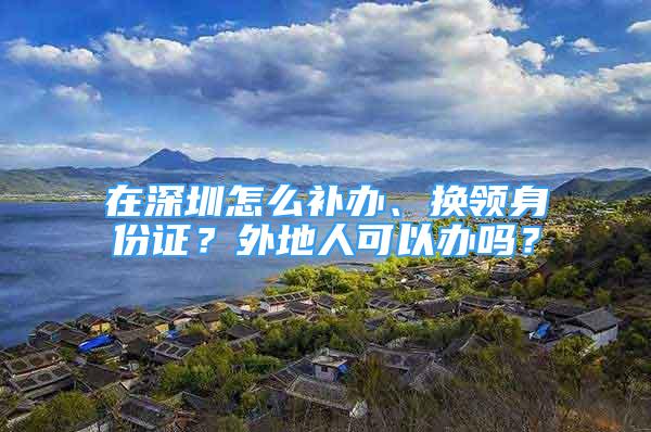 在深圳怎么補辦、換領(lǐng)身份證？外地人可以辦嗎？